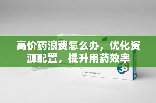 岳阳高价药浪费怎么办，优化资源配置，提升用药效率
