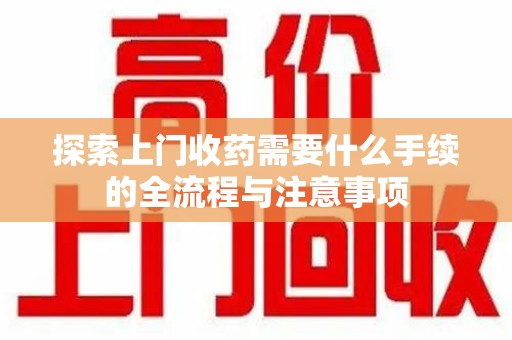 岳阳探索上门收药需要什么手续的全流程与注意事项