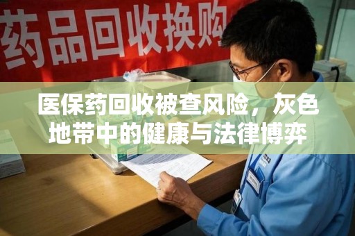 岳阳医保药回收被查风险，灰色地带中的健康与法律博弈