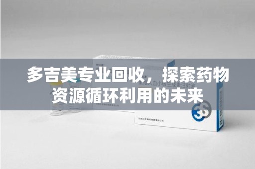 岳阳多吉美专业回收，探索药物资源循环利用的未来