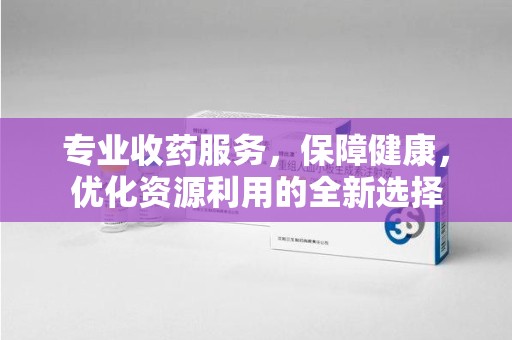 岳阳专业收药服务，保障健康，优化资源利用的全新选择