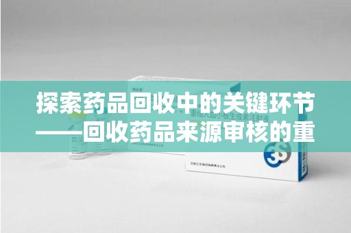 岳阳探索药品回收中的关键环节——回收药品来源审核的重要性与实践