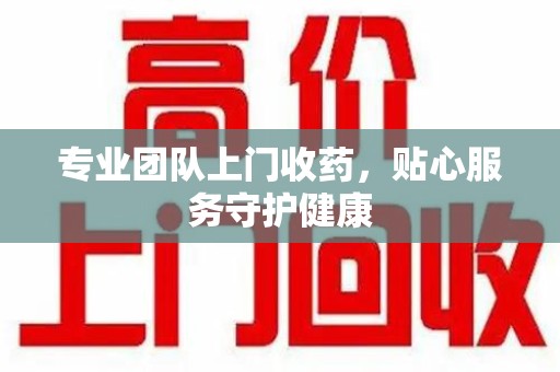 岳阳专业团队上门收药，贴心服务守护健康
