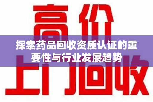 岳阳探索药品回收资质认证的重要性与行业发展趋势