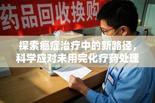 岳阳探索癌症治疗中的新路径，科学应对未用完化疗药处理的挑战与机遇