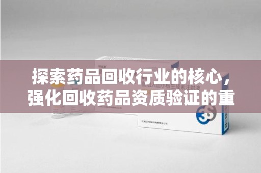 岳阳探索药品回收行业的核心，强化回收药品资质验证的重要性