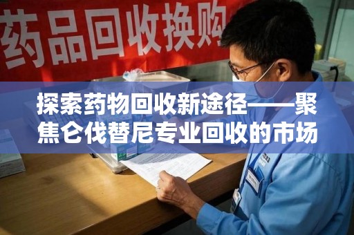 岳阳探索药物回收新途径——聚焦仑伐替尼专业回收的市场与意义
