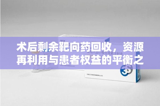 岳阳术后剩余靶向药回收，资源再利用与患者权益的平衡之道