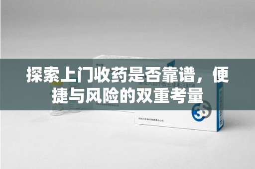 岳阳探索上门收药是否靠谱，便捷与风险的双重考量