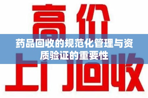 岳阳药品回收的规范化管理与资质验证的重要性