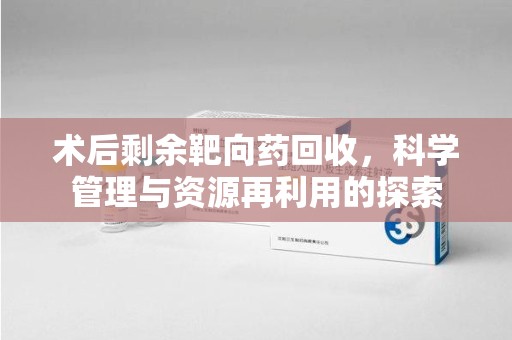 岳阳术后剩余靶向药回收，科学管理与资源再利用的探索