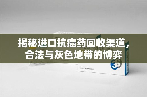 岳阳揭秘进口抗癌药回收渠道，合法与灰色地带的博弈